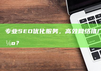 专业SEO优化服务，高效网络推广公司哪家强？